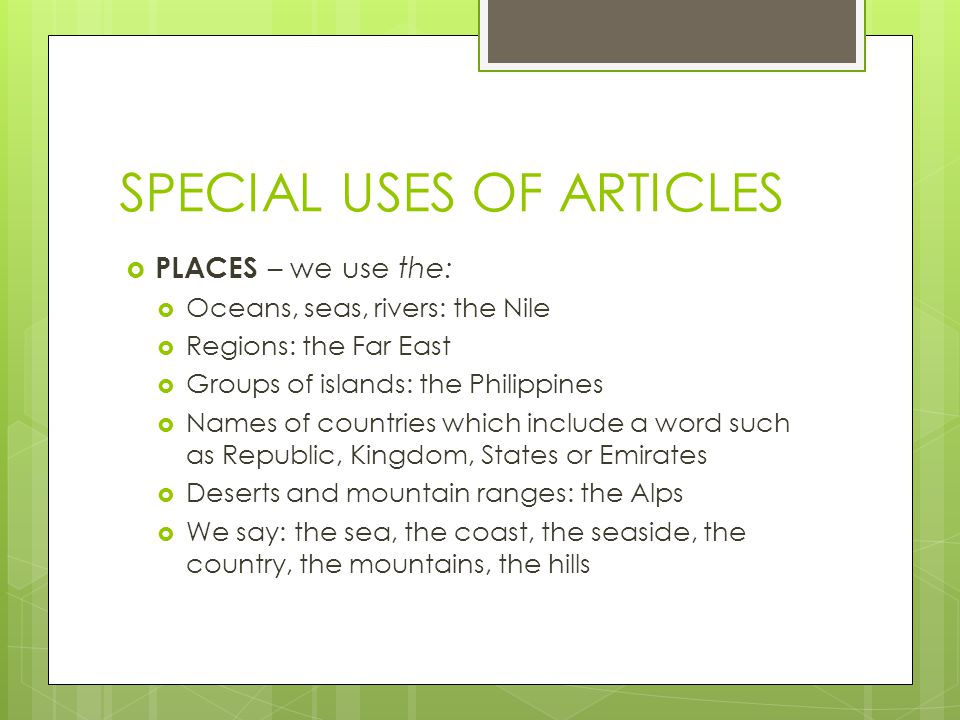 SPECIAL USES OF ARTICLES  PLACES – we use the:  Oceans, seas, rivers: the Nile  Regions: the Far East  Groups of islands: the Philippines  Names of countries which include a word such as Republic, Kingdom, States or Emirates  Deserts and mountain ranges: the Alps  We say: the sea, the coast, the seaside, the country, the mountains, the hills