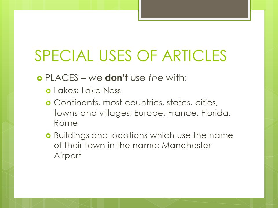 SPECIAL USES OF ARTICLES  PLACES – we don’t use the with:  Lakes: Lake Ness  Continents, most countries, states, cities, towns and villages: Europe, France, Florida, Rome  Buildings and locations which use the name of their town in the name: Manchester Airport