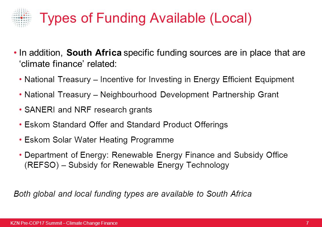 KZN Pre-COP17 Summit – Climate Change Finance7 Types of Funding Available (Local) In addition, South Africa specific funding sources are in place that are ‘climate finance’ related: National Treasury – Incentive for Investing in Energy Efficient Equipment National Treasury – Neighbourhood Development Partnership Grant SANERI and NRF research grants Eskom Standard Offer and Standard Product Offerings Eskom Solar Water Heating Programme Department of Energy: Renewable Energy Finance and Subsidy Office (REFSO) – Subsidy for Renewable Energy Technology Both global and local funding types are available to South Africa