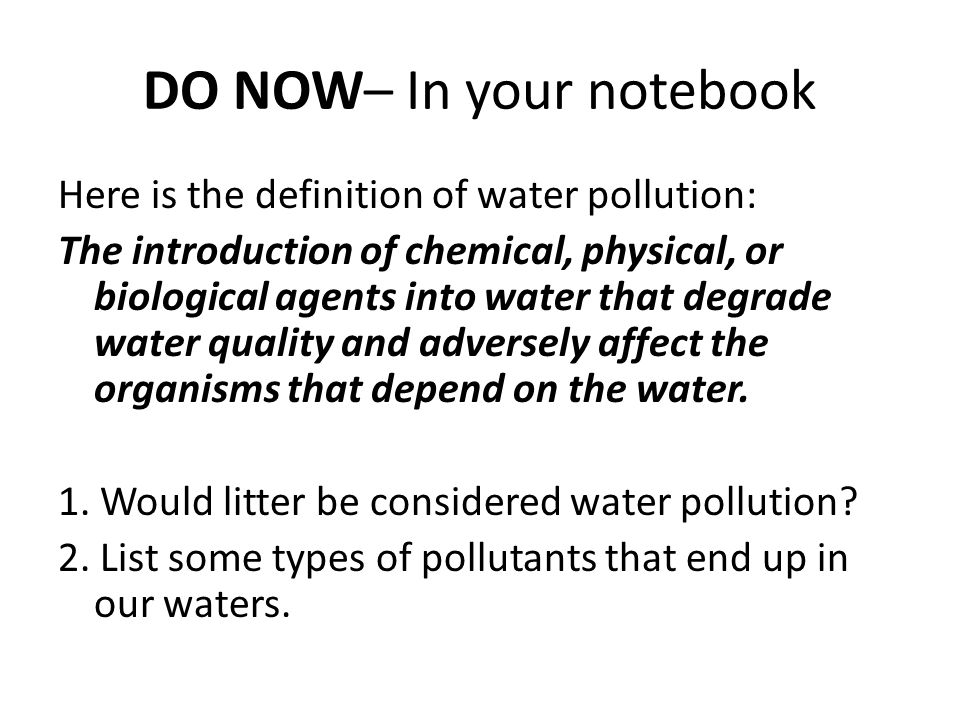 DO NOW– In your notebook Here is the definition of water pollution: The introduction of chemical, physical, or biological agents into water that degrade water quality and adversely affect the organisms that depend on the water.