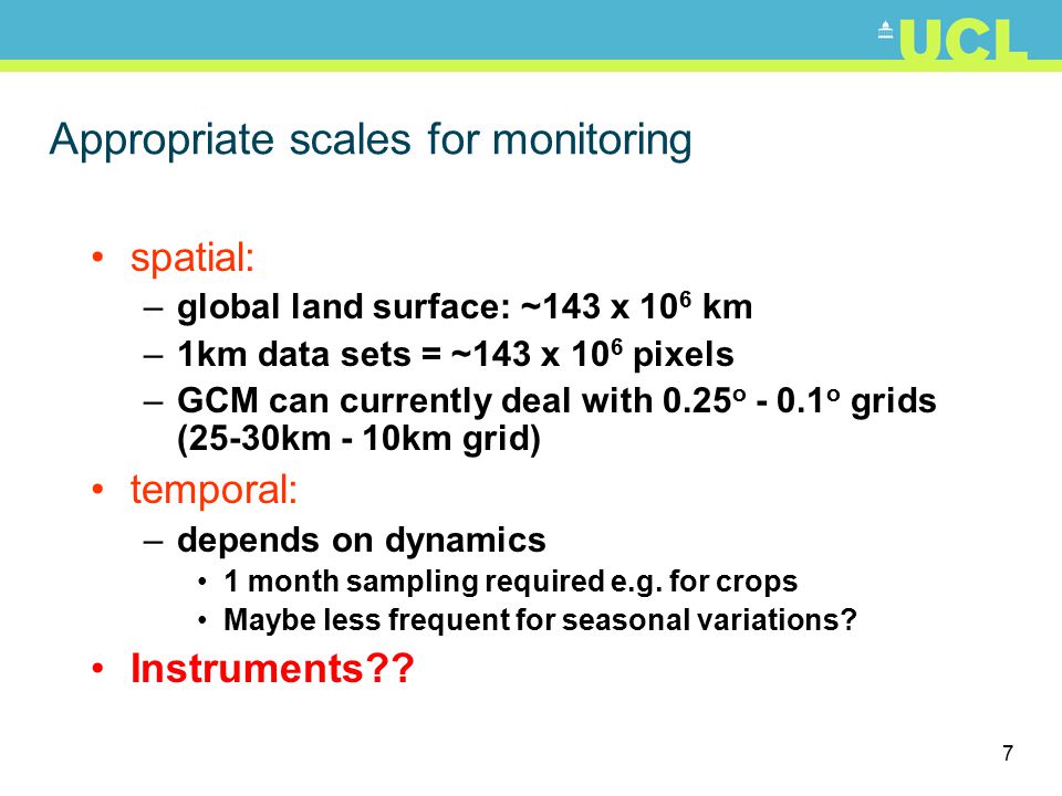 7 Appropriate scales for monitoring spatial: –global land surface: ~143 x 10 6 km –1km data sets = ~143 x 10 6 pixels –GCM can currently deal with 0.25 o o grids (25-30km - 10km grid) temporal: –depends on dynamics 1 month sampling required e.g.