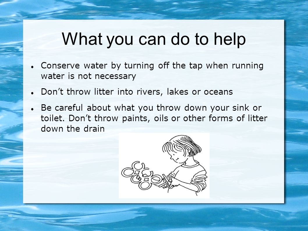 What you can do to help Conserve water by turning off the tap when running water is not necessary Don’t throw litter into rivers, lakes or oceans Be careful about what you throw down your sink or toilet.
