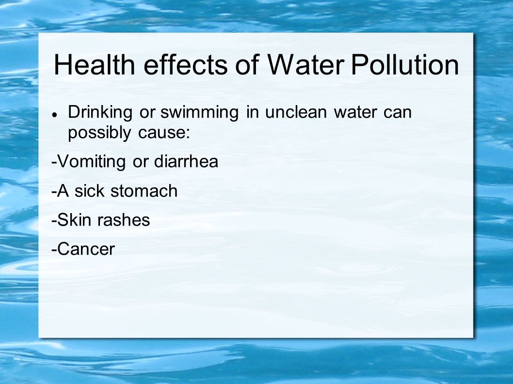 Health effects of Water Pollution Drinking or swimming in unclean water can possibly cause: -Vomiting or diarrhea -A sick stomach -Skin rashes -Cancer