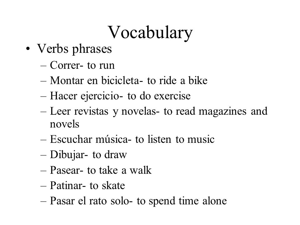 Vocabulary Verbs phrases –Correr- to run –Montar en bicicleta- to ride a bike –Hacer ejercicio- to do exercise –Leer revistas y novelas- to read magazines and novels –Escuchar música- to listen to music –Dibujar- to draw –Pasear- to take a walk –Patinar- to skate –Pasar el rato solo- to spend time alone