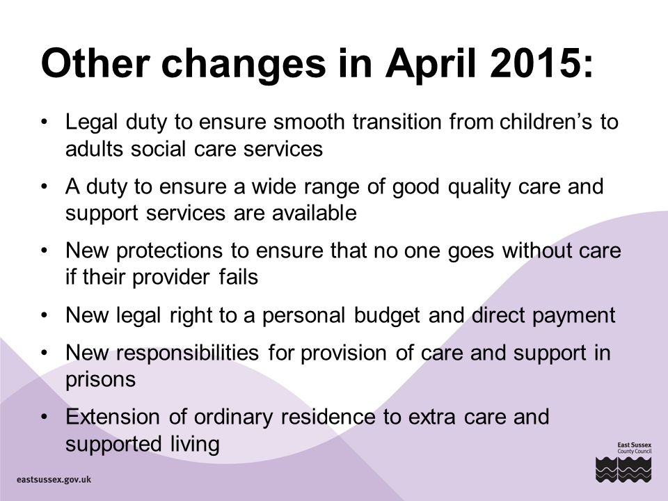 Other changes in April 2015: Legal duty to ensure smooth transition from children’s to adults social care services A duty to ensure a wide range of good quality care and support services are available New protections to ensure that no one goes without care if their provider fails New legal right to a personal budget and direct payment New responsibilities for provision of care and support in prisons Extension of ordinary residence to extra care and supported living