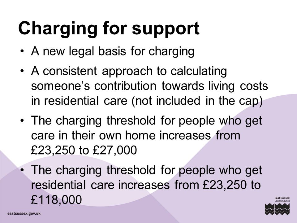Charging for support A new legal basis for charging A consistent approach to calculating someone’s contribution towards living costs in residential care (not included in the cap) The charging threshold for people who get care in their own home increases from £23,250 to £27,000 The charging threshold for people who get residential care increases from £23,250 to £118,000