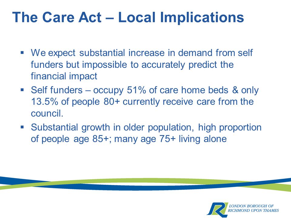 The Care Act – Local Implications  We expect substantial increase in demand from self funders but impossible to accurately predict the financial impact  Self funders – occupy 51% of care home beds & only 13.5% of people 80+ currently receive care from the council.