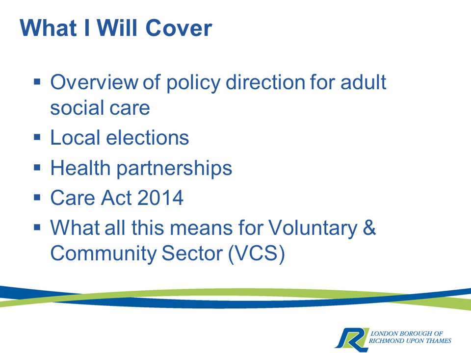 What I Will Cover  Overview of policy direction for adult social care  Local elections  Health partnerships  Care Act 2014  What all this means for Voluntary & Community Sector (VCS)