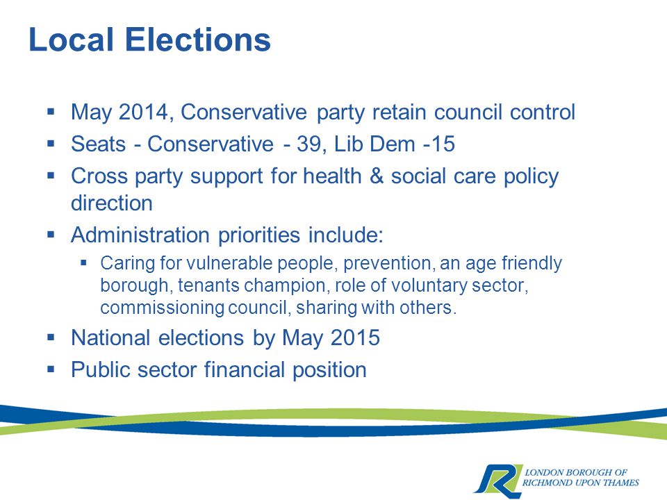 Local Elections  May 2014, Conservative party retain council control  Seats - Conservative - 39, Lib Dem -15  Cross party support for health & social care policy direction  Administration priorities include:  Caring for vulnerable people, prevention, an age friendly borough, tenants champion, role of voluntary sector, commissioning council, sharing with others.