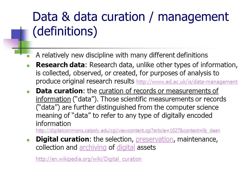 Data & data curation / management (definitions) A relatively new discipline with many different definitions Research data: Research data, unlike other types of information, is collected, observed, or created, for purposes of analysis to produce original research results     Data curation: the curation of records or measurements of information ( data ).