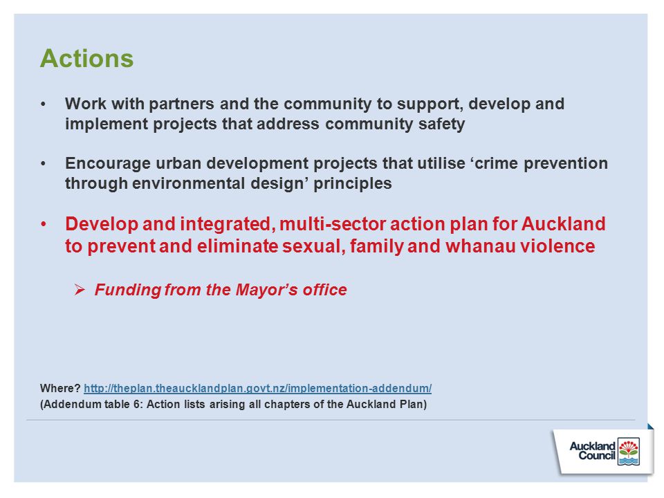 Actions Work with partners and the community to support, develop and implement projects that address community safety Encourage urban development projects that utilise ‘crime prevention through environmental design’ principles Develop and integrated, multi-sector action plan for Auckland to prevent and eliminate sexual, family and whanau violence  Funding from the Mayor’s office Where.
