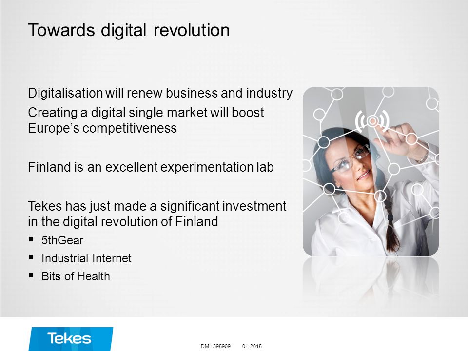 Towards digital revolution Digitalisation will renew business and industry Creating a digital single market will boost Europe’s competitiveness Finland is an excellent experimentation lab Tekes has just made a significant investment in the digital revolution of Finland  5thGear  Industrial Internet  Bits of Health DM