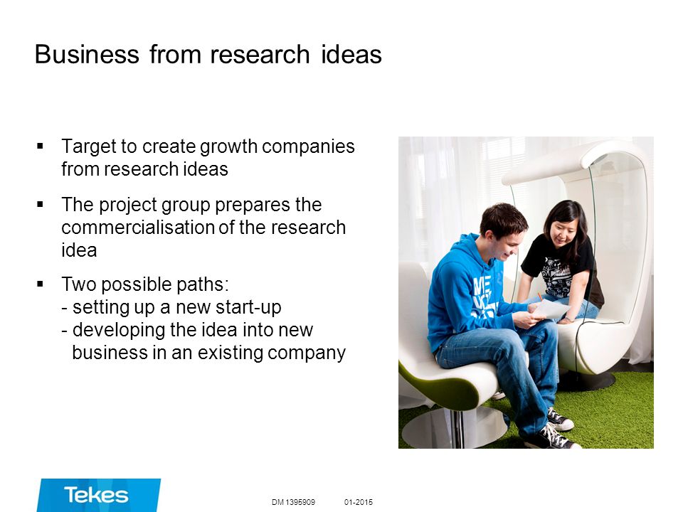 Business from research ideas  Target to create growth companies from research ideas  The project group prepares the commercialisation of the research idea  Two possible paths: - setting up a new start-up - developing the idea into new business in an existing company DM