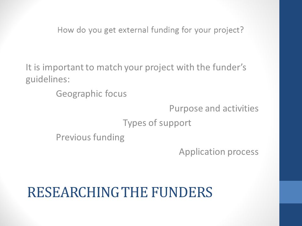 RESEARCHING THE FUNDERS It is important to match your project with the funder’s guidelines: Geographic focus Purpose and activities Types of support Previous funding Application process How do you get external funding for your project