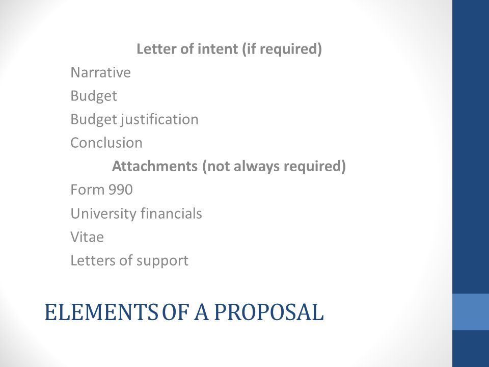 ELEMENTS OF A PROPOSAL Letter of intent (if required) Narrative Budget Budget justification Conclusion Attachments (not always required) Form 990 University financials Vitae Letters of support