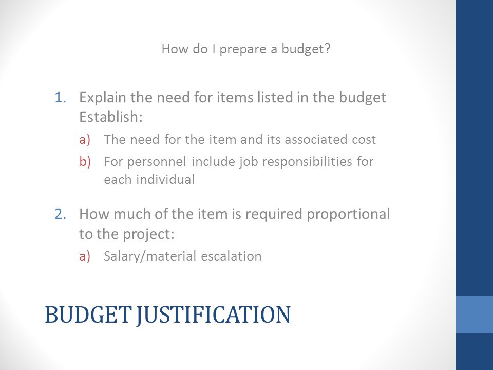 BUDGET JUSTIFICATION 1.Explain the need for items listed in the budget Establish: a)The need for the item and its associated cost b)For personnel include job responsibilities for each individual 2.How much of the item is required proportional to the project: a)Salary/material escalation How do I prepare a budget