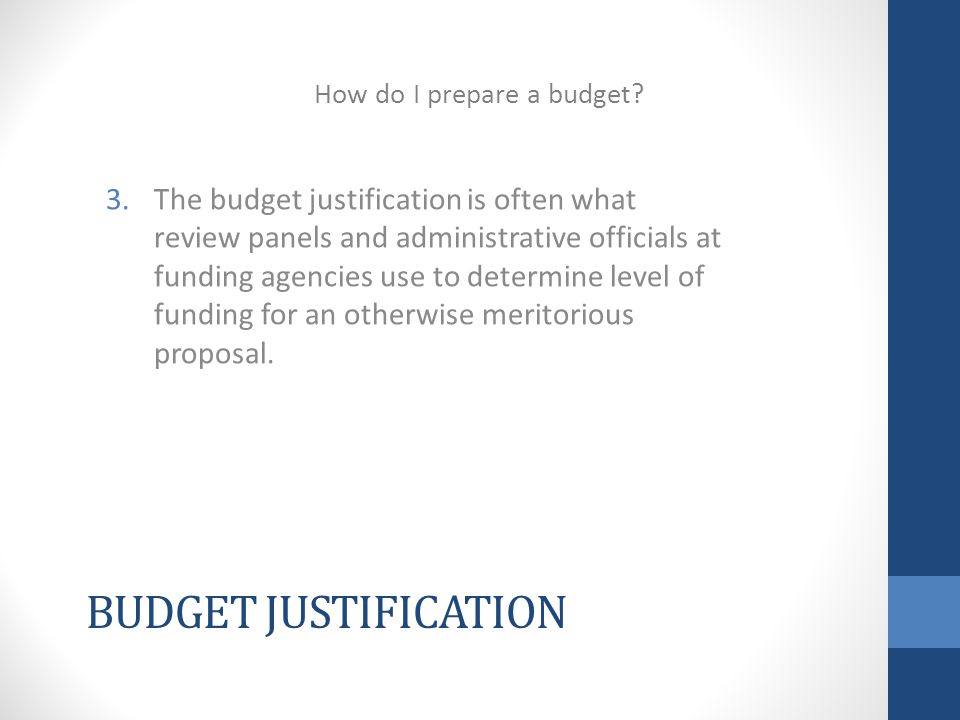 BUDGET JUSTIFICATION 3.The budget justification is often what review panels and administrative officials at funding agencies use to determine level of funding for an otherwise meritorious proposal.