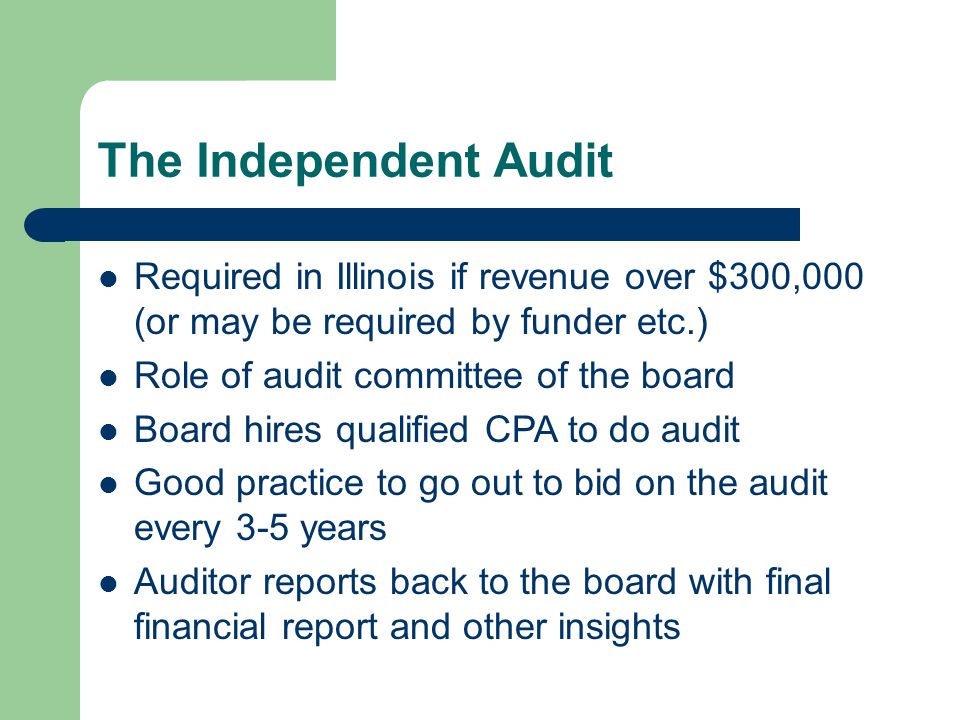 The Independent Audit Required in Illinois if revenue over $300,000 (or may be required by funder etc.) Role of audit committee of the board Board hires qualified CPA to do audit Good practice to go out to bid on the audit every 3-5 years Auditor reports back to the board with final financial report and other insights