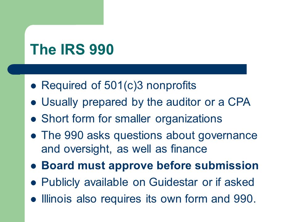 The IRS 990 Required of 501(c)3 nonprofits Usually prepared by the auditor or a CPA Short form for smaller organizations The 990 asks questions about governance and oversight, as well as finance Board must approve before submission Publicly available on Guidestar or if asked Illinois also requires its own form and 990.