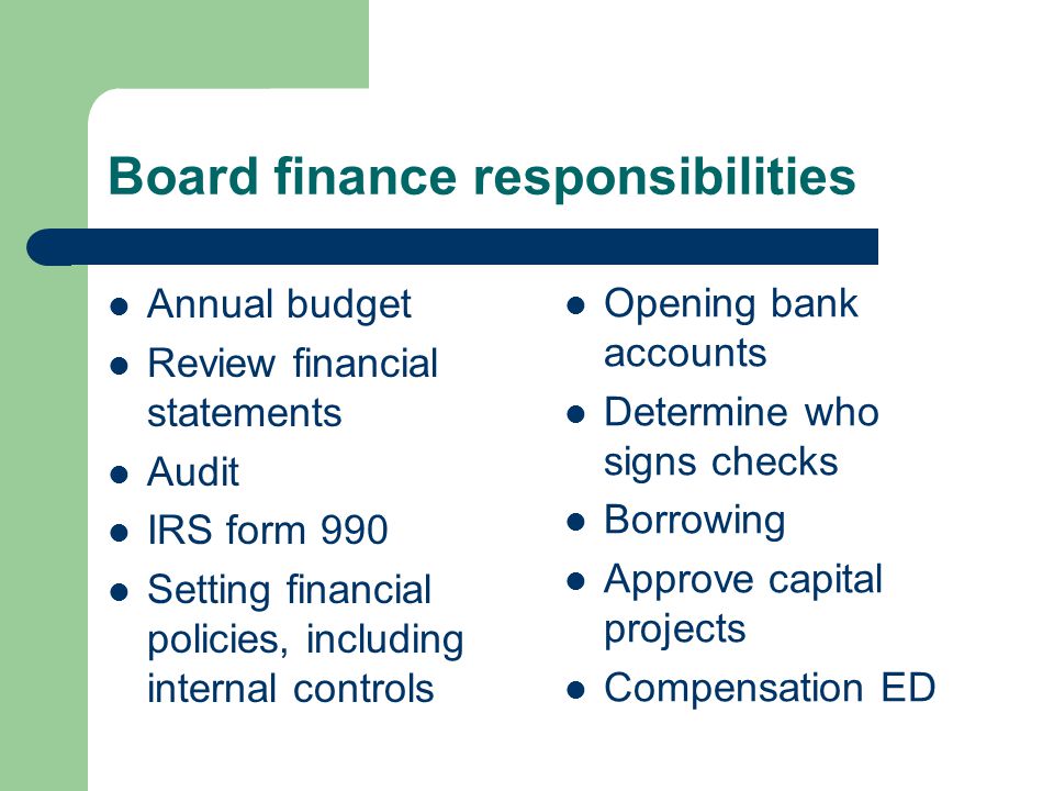 Board finance responsibilities Annual budget Review financial statements Audit IRS form 990 Setting financial policies, including internal controls Opening bank accounts Determine who signs checks Borrowing Approve capital projects Compensation ED