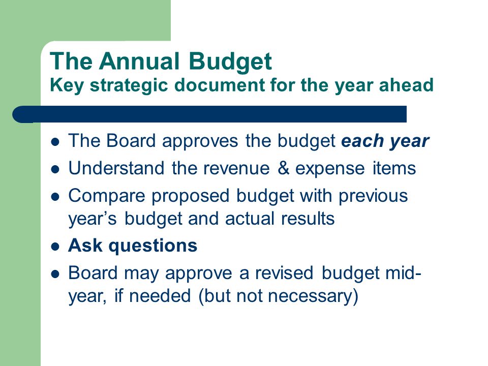The Annual Budget Key strategic document for the year ahead The Board approves the budget each year Understand the revenue & expense items Compare proposed budget with previous year’s budget and actual results Ask questions Board may approve a revised budget mid- year, if needed (but not necessary)