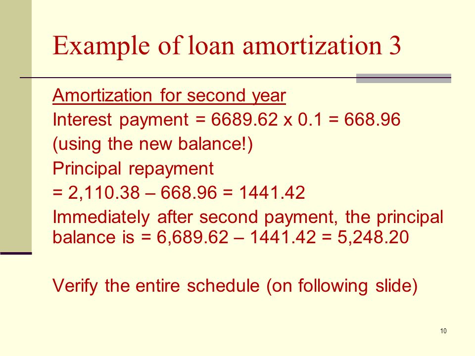 10 Example of loan amortization 3 Amortization for second year Interest payment = x 0.1 = (using the new balance!) Principal repayment = 2, – = Immediately after second payment, the principal balance is = 6, – = 5, Verify the entire schedule (on following slide)