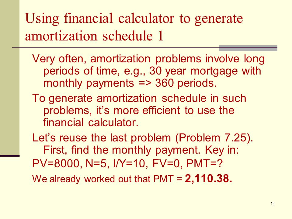 12 Using financial calculator to generate amortization schedule 1 Very often, amortization problems involve long periods of time, e.g., 30 year mortgage with monthly payments => 360 periods.