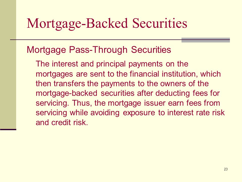 23 Mortgage-Backed Securities Mortgage Pass-Through Securities The interest and principal payments on the mortgages are sent to the financial institution, which then transfers the payments to the owners of the mortgage-backed securities after deducting fees for servicing.