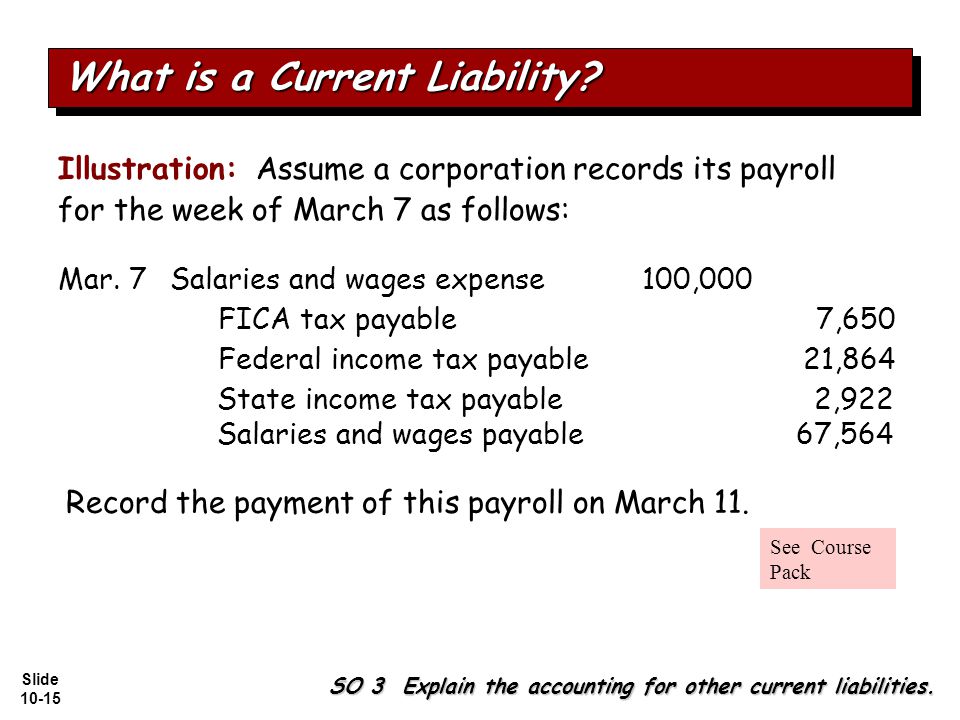 Slide Illustration: Assume a corporation records its payroll for the week of March 7 as follows: Salaries and wages expense100,000 Federal income tax payable21,864 FICA tax payable7,650 State income tax payable2,922 Salaries and wages payable67,564 SO 3 Explain the accounting for other current liabilities.