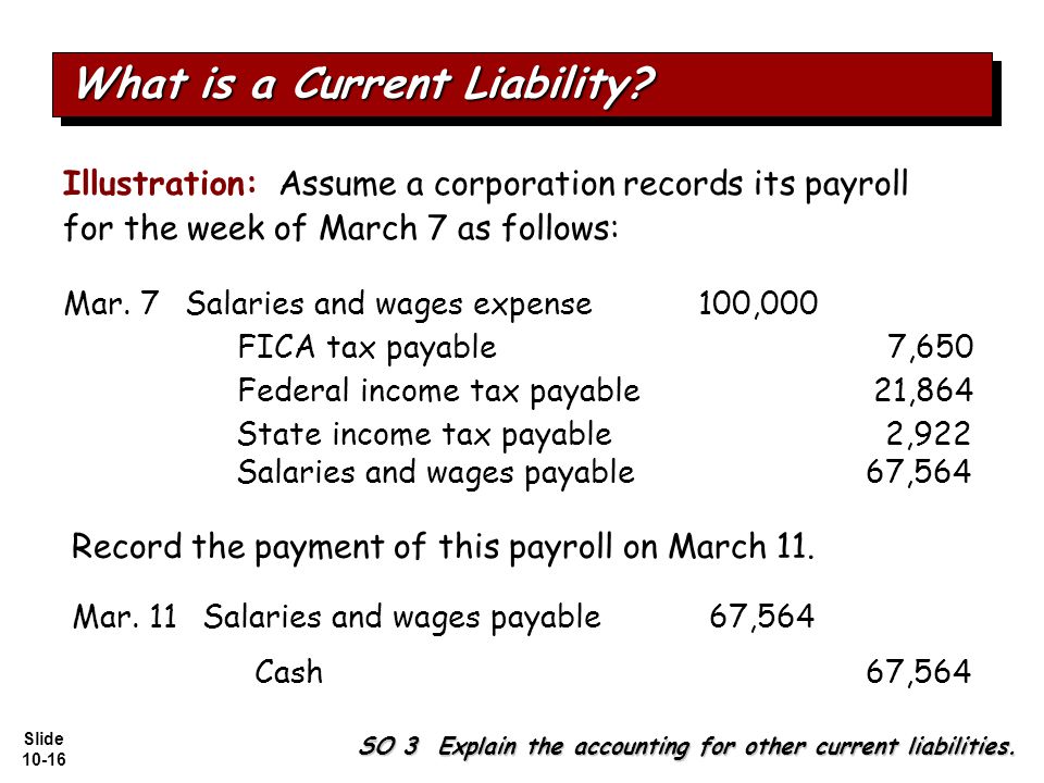 Slide Illustration: Assume a corporation records its payroll for the week of March 7 as follows: Salaries and wages expense100,000 Federal income tax payable21,864 FICA tax payable7,650 State income tax payable2,922 Salaries and wages payable67,564 SO 3 Explain the accounting for other current liabilities.