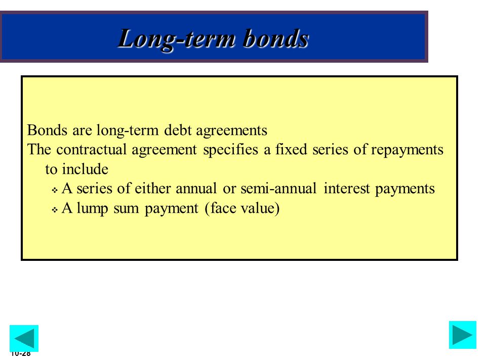 Slide Long-term bonds Bonds are long-term debt agreements The contractual agreement specifies a fixed series of repayments to include  A series of either annual or semi-annual interest payments  A lump sum payment (face value)