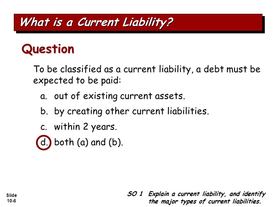 Slide 10-6 To be classified as a current liability, a debt must be expected to be paid: a.out of existing current assets.