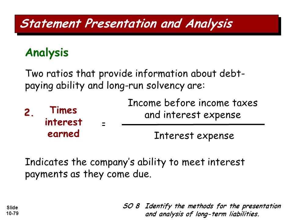 Slide Two ratios that provide information about debt- paying ability and long-run solvency are: Income before income taxes and interest expense Interest expense Times interest earned = Indicates the company’s ability to meet interest payments as they come due.