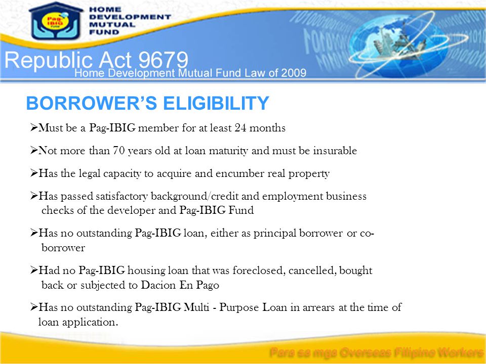 BORROWER’S ELIGIBILITY  Must be a Pag-IBIG member for at least 24 months  Not more than 70 years old at loan maturity and must be insurable  Has the legal capacity to acquire and encumber real property  Has passed satisfactory background/credit and employment business checks of the developer and Pag-IBIG Fund  Has no outstanding Pag-IBIG loan, either as principal borrower or co- borrower  Had no Pag-IBIG housing loan that was foreclosed, cancelled, bought back or subjected to Dacion En Pago  Has no outstanding Pag-IBIG Multi - Purpose Loan in arrears at the time of loan application.