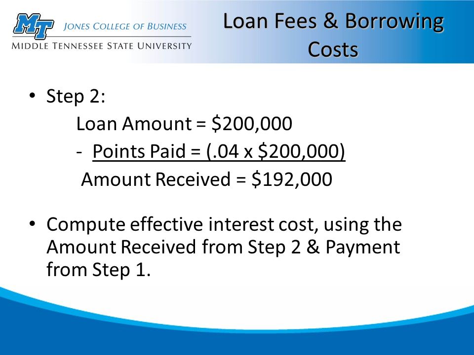 Loan Fees & Borrowing Costs Step 2: Loan Amount = $200,000 - Points Paid = (.04 x $200,000) Amount Received = $192,000 Compute effective interest cost, using the Amount Received from Step 2 & Payment from Step 1.