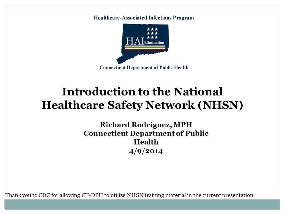 Introduction to the National Healthcare Safety Network (NHSN) Richard Rodriguez, MPH Connecticut Department of Public Health 4/9/2014 Thank you to CDC for allowing CT-DPH to utilize NHSN training material in the current presentation