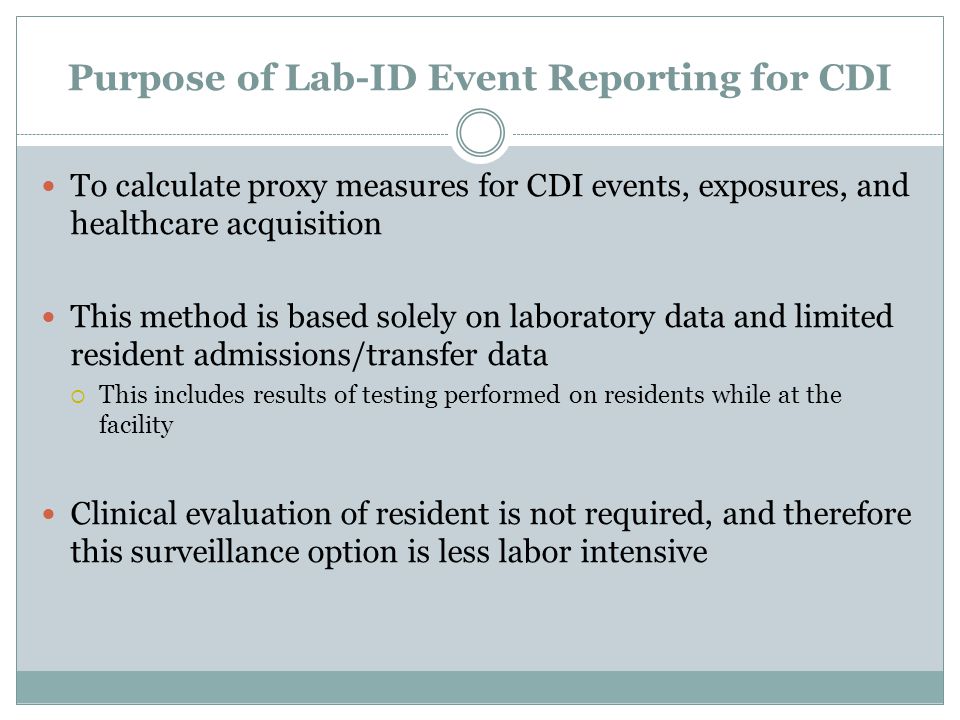 Purpose of Lab-ID Event Reporting for CDI To calculate proxy measures for CDI events, exposures, and healthcare acquisition This method is based solely on laboratory data and limited resident admissions/transfer data  This includes results of testing performed on residents while at the facility Clinical evaluation of resident is not required, and therefore this surveillance option is less labor intensive