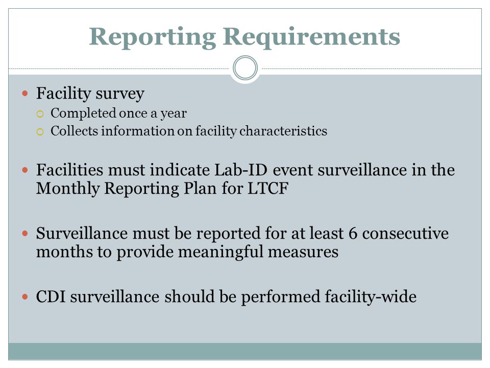 Reporting Requirements Facility survey  Completed once a year  Collects information on facility characteristics Facilities must indicate Lab-ID event surveillance in the Monthly Reporting Plan for LTCF Surveillance must be reported for at least 6 consecutive months to provide meaningful measures CDI surveillance should be performed facility-wide