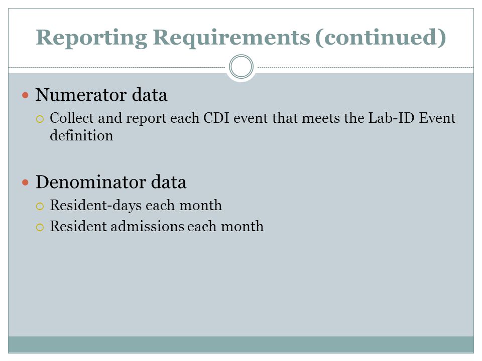 Reporting Requirements (continued) Numerator data  Collect and report each CDI event that meets the Lab-ID Event definition Denominator data  Resident-days each month  Resident admissions each month