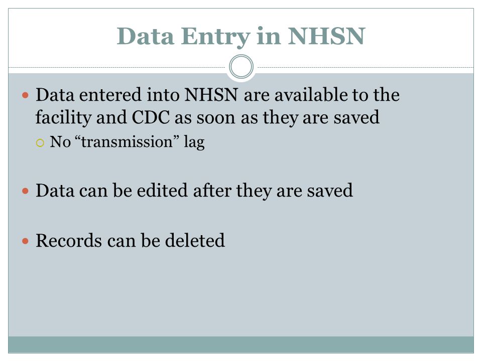 Data Entry in NHSN Data entered into NHSN are available to the facility and CDC as soon as they are saved  No transmission lag Data can be edited after they are saved Records can be deleted