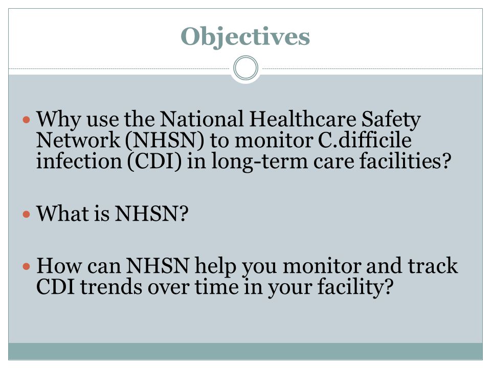 Objectives Why use the National Healthcare Safety Network (NHSN) to monitor C.difficile infection (CDI) in long-term care facilities.