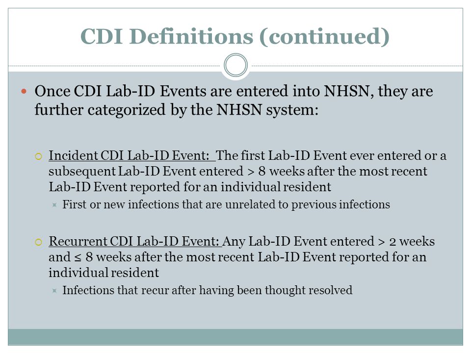 CDI Definitions (continued) Once CDI Lab-ID Events are entered into NHSN, they are further categorized by the NHSN system:  Incident CDI Lab-ID Event: The first Lab-ID Event ever entered or a subsequent Lab-ID Event entered > 8 weeks after the most recent Lab-ID Event reported for an individual resident  First or new infections that are unrelated to previous infections  Recurrent CDI Lab-ID Event: Any Lab-ID Event entered > 2 weeks and ≤ 8 weeks after the most recent Lab-ID Event reported for an individual resident  Infections that recur after having been thought resolved