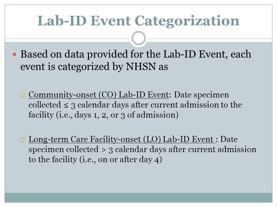 Lab-ID Event Categorization Based on data provided for the Lab-ID Event, each event is categorized by NHSN as  Community-onset (CO) Lab-ID Event: Date specimen collected ≤ 3 calendar days after current admission to the facility (i.e., days 1, 2, or 3 of admission)  Long-term Care Facility-onset (LO) Lab-ID Event : Date specimen collected > 3 calendar days after current admission to the facility (i.e., on or after day 4)