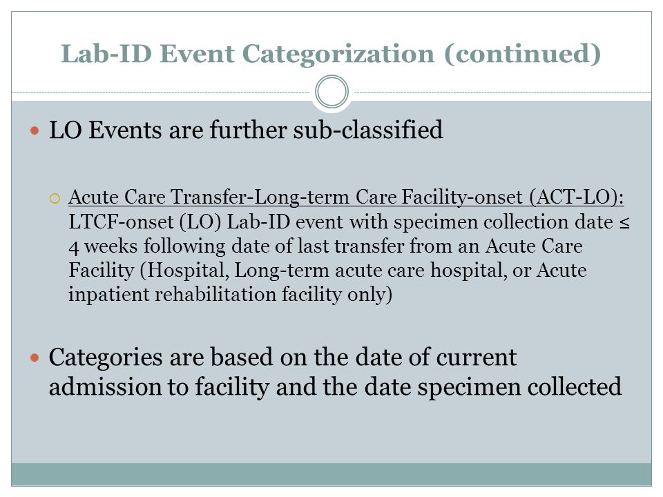 Lab-ID Event Categorization (continued) LO Events are further sub-classified  Acute Care Transfer-Long-term Care Facility-onset (ACT-LO): LTCF-onset (LO) Lab-ID event with specimen collection date ≤ 4 weeks following date of last transfer from an Acute Care Facility (Hospital, Long-term acute care hospital, or Acute inpatient rehabilitation facility only) Categories are based on the date of current admission to facility and the date specimen collected