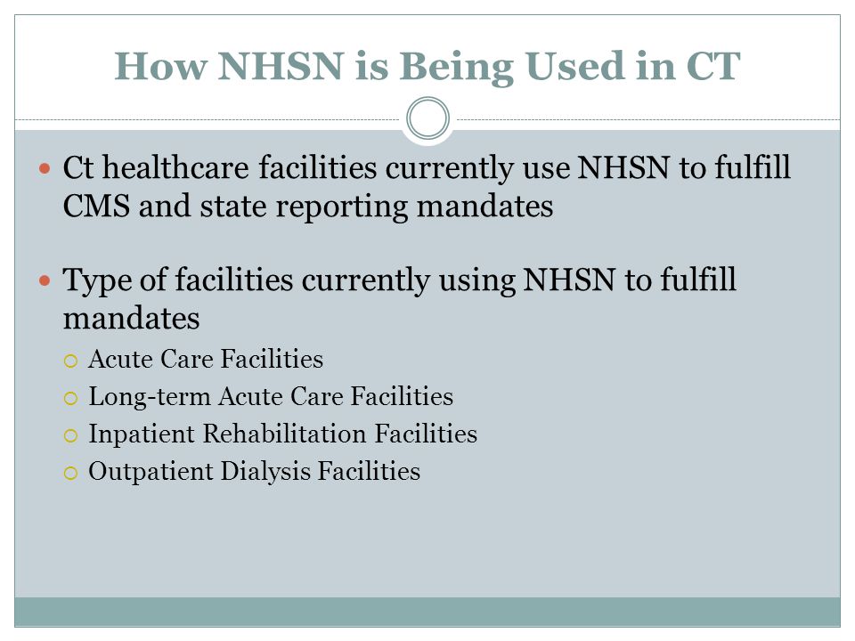 How NHSN is Being Used in CT Ct healthcare facilities currently use NHSN to fulfill CMS and state reporting mandates Type of facilities currently using NHSN to fulfill mandates  Acute Care Facilities  Long-term Acute Care Facilities  Inpatient Rehabilitation Facilities  Outpatient Dialysis Facilities