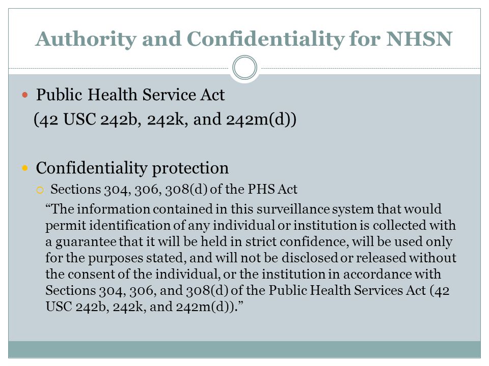 Authority and Confidentiality for NHSN Public Health Service Act (42 USC 242b, 242k, and 242m(d)) Confidentiality protection  Sections 304, 306, 308(d) of the PHS Act The information contained in this surveillance system that would permit identification of any individual or institution is collected with a guarantee that it will be held in strict confidence, will be used only for the purposes stated, and will not be disclosed or released without the consent of the individual, or the institution in accordance with Sections 304, 306, and 308(d) of the Public Health Services Act (42 USC 242b, 242k, and 242m(d)).