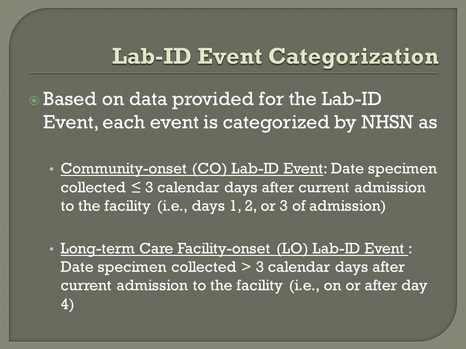  Based on data provided for the Lab-ID Event, each event is categorized by NHSN as Community-onset (CO) Lab-ID Event: Date specimen collected ≤ 3 calendar days after current admission to the facility (i.e., days 1, 2, or 3 of admission) Long-term Care Facility-onset (LO) Lab-ID Event : Date specimen collected > 3 calendar days after current admission to the facility (i.e., on or after day 4)
