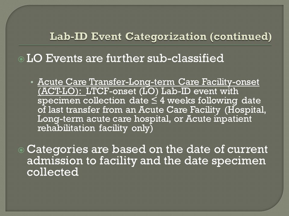  LO Events are further sub-classified Acute Care Transfer-Long-term Care Facility-onset (ACT-LO): LTCF-onset (LO) Lab-ID event with specimen collection date ≤ 4 weeks following date of last transfer from an Acute Care Facility (Hospital, Long-term acute care hospital, or Acute inpatient rehabilitation facility only)  Categories are based on the date of current admission to facility and the date specimen collected