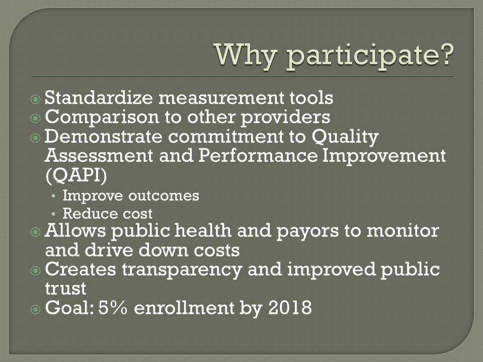  Standardize measurement tools  Comparison to other providers  Demonstrate commitment to Quality Assessment and Performance Improvement (QAPI) Improve outcomes Reduce cost  Allows public health and payors to monitor and drive down costs  Creates transparency and improved public trust  Goal: 5% enrollment by 2018