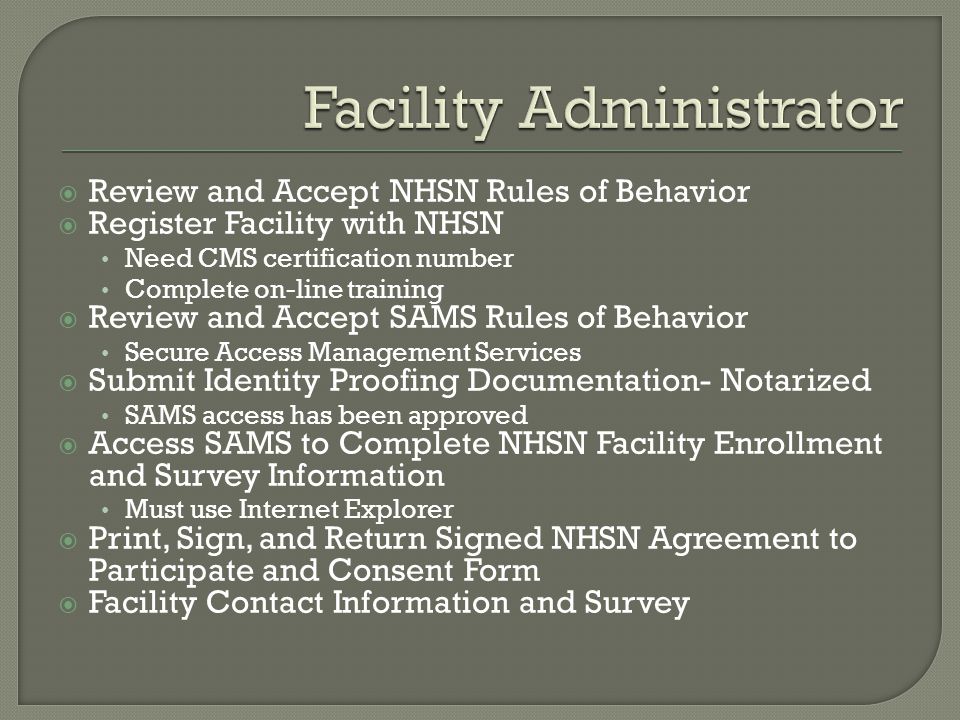  Review and Accept NHSN Rules of Behavior  Register Facility with NHSN Need CMS certification number Complete on-line training  Review and Accept SAMS Rules of Behavior Secure Access Management Services  Submit Identity Proofing Documentation- Notarized SAMS access has been approved  Access SAMS to Complete NHSN Facility Enrollment and Survey Information Must use Internet Explorer  Print, Sign, and Return Signed NHSN Agreement to Participate and Consent Form  Facility Contact Information and Survey